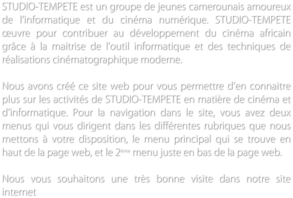 STUDIO-TEMPETE est un groupe de jeunes camerounais amoureux de linformatique et du cinma numrique. STUDIO-TEMPETE uvre pour contribuer au dveloppement du cinma africain grce  la maitrise de loutil informatique et des techniques de ralisations cinmatographique moderne.  Nous avons cr ce site web pour vous permettre den connaitre plus sur les activits de STUDIO-TEMPETE en matire de cinma et dinformatique. Pour la navigation dans le site, vous avez deux menus qui vous dirigent dans les diffrentes rubriques que nous mettons  votre disposition, le menu principal qui se trouve en haut de la page web, et le 2me menu juste en bas de la page web.   Nous vous souhaitons une trs bonne visite dans notre site internet