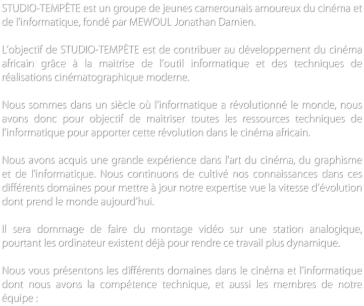 STUDIO-TEMPTE est un groupe de jeunes camerounais amoureux du cinma et de linformatique, fond par MEWOUL Jonathan Damien.   Lobjectif de STUDIO-TEMPTE est de contribuer au dveloppement du cinma africain grce  la maitrise de loutil informatique et des techniques de ralisations cinmatographique moderne.  Nous sommes dans un sicle o l'informatique a rvolutionn le monde, nous avons donc pour objectif de maitriser toutes les ressources techniques de linformatique pour apporter cette rvolution dans le cinma africain.   Nous avons acquis une grande exprience dans l'art du cinma, du graphisme et de l'informatique. Nous continuons de cultiv nos connaissances dans ces diffrents domaines pour mettre  jour notre expertise vue la vitesse dvolution dont prend le monde aujourdhui.   Il sera dommage de faire du montage vido sur une station analogique, pourtant les ordinateur existent dj pour rendre ce travail plus dynamique.   Nous vous prsentons les diffrents domaines dans le cinma et linformatique dont nous avons la comptence technique, et aussi les membres de notre quipe :