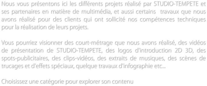 Nous vous prsentons ici les diffrents projets ralis par STUDIO-TEMPETE et ses partenaires en matire de multimdia, et aussi certains  travaux que nous avons ralis pour des clients qui ont sollicit nos comptences techniques pour la ralisation de leurs projets.   Vous pourriez visionner des court-mtrage que nous avons ralis, des vidos de prsentation de STUDIO-TEMPETE, des logos d'introduction 2D 3D, des spots-publicitaires, des clips-vidos, des extraits de musiques, des scnes de trucages et d'effets spciaux, quelque travaux d'infographie etc...  Choisissez une catgorie pour explorer son contenu