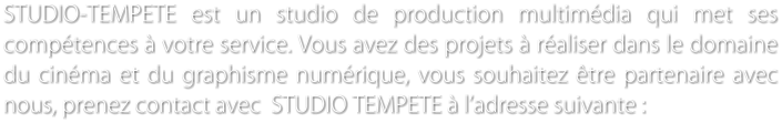 STUDIO-TEMPETE est un studio de production multimdia qui met ses comptences  votre service. Vous avez des projets  raliser dans le domaine du cinma et du graphisme numrique, vous souhaitez tre partenaire avec nous, prenez contact avec  STUDIO TEMPETE  ladresse suivante :